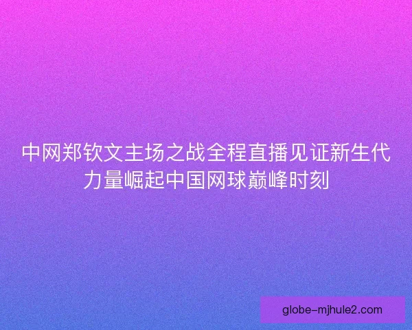 中网郑钦文主场之战全程直播见证新生代力量崛起中国网球巅峰时刻